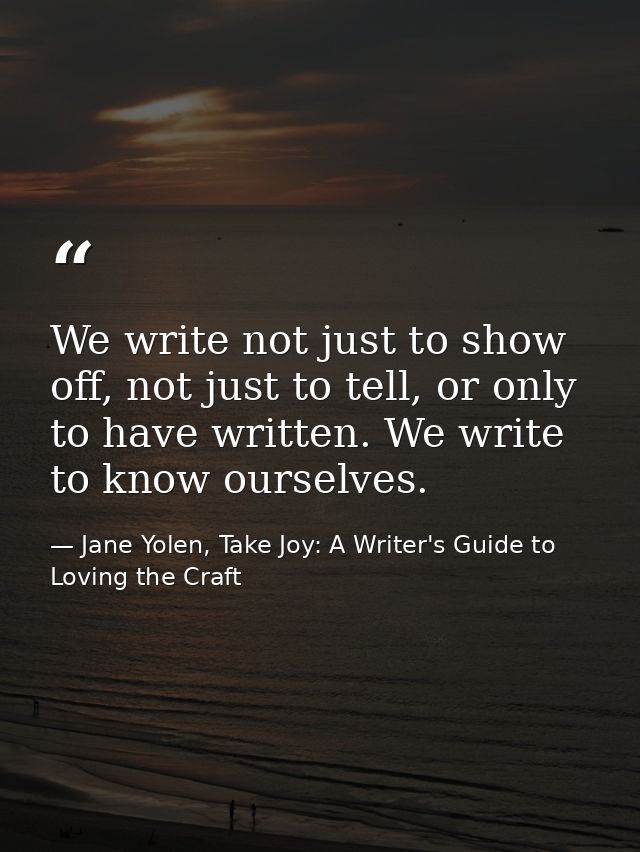 We write not just to show off, not just to tell, or only to have written. We write to know ourselves. — Jane Yolen, Take Joy: A Writer's Guide to Loving the Craft