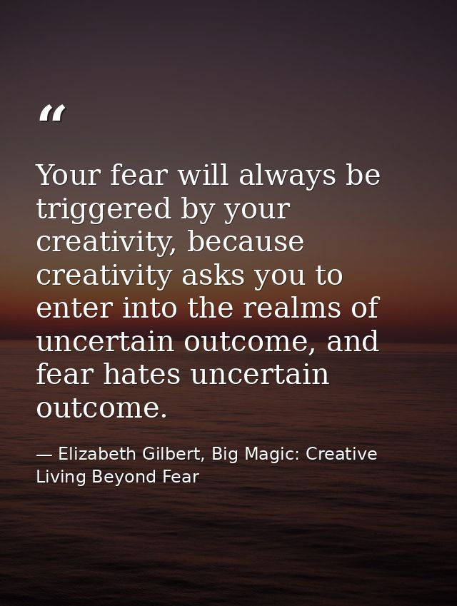 Your fear will always be triggered by your creativity, because creativity asks you to enter into the realms of uncertain — Elizabeth Gilbert, Big Magic: Creative Living Beyond Fear