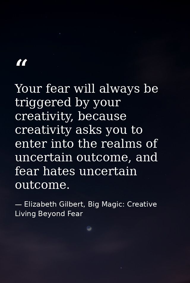 Your fear will always be triggered by your creativity, because creativity asks you to enter into the realms of uncertain — Elizabeth Gilbert, Big Magic: Creative Living Beyond Fear