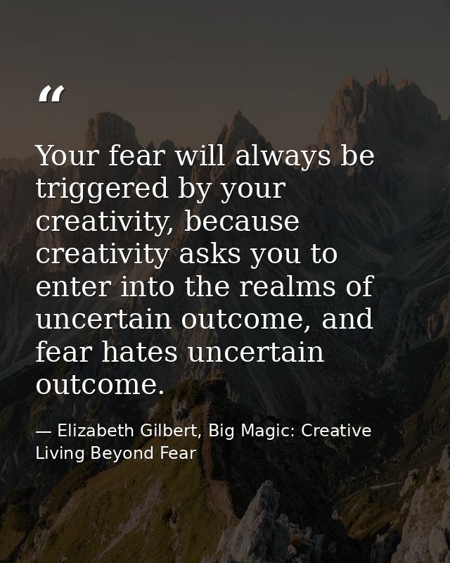 Your fear will always be triggered by your creativity, because creativity asks you to enter into the realms of uncertain — Elizabeth Gilbert, Big Magic: Creative Living Beyond Fear