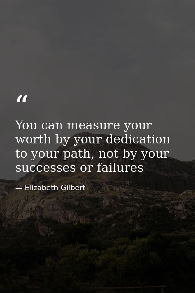 You can measure your worth by your dedication to your path, not by your successes or failures — Elizabeth Gilbert