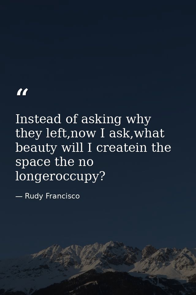 Instead of asking why they left,now I ask,what beauty will I createin the space the no longeroccupy? — Rudy Francisco