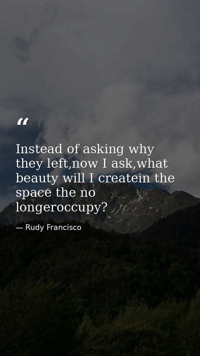 Instead of asking why they left,now I ask,what beauty will I createin the space the no longeroccupy? — Rudy Francisco
