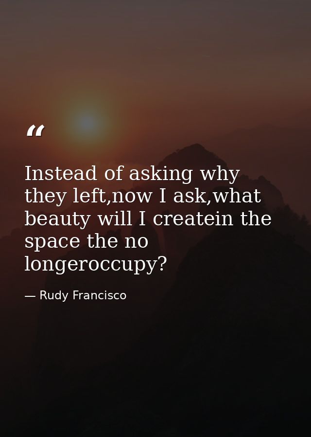 Instead of asking why they left,now I ask,what beauty will I createin the space the no longeroccupy? — Rudy Francisco