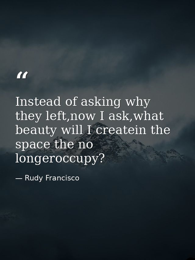 Instead of asking why they left,now I ask,what beauty will I createin the space the no longeroccupy? — Rudy Francisco