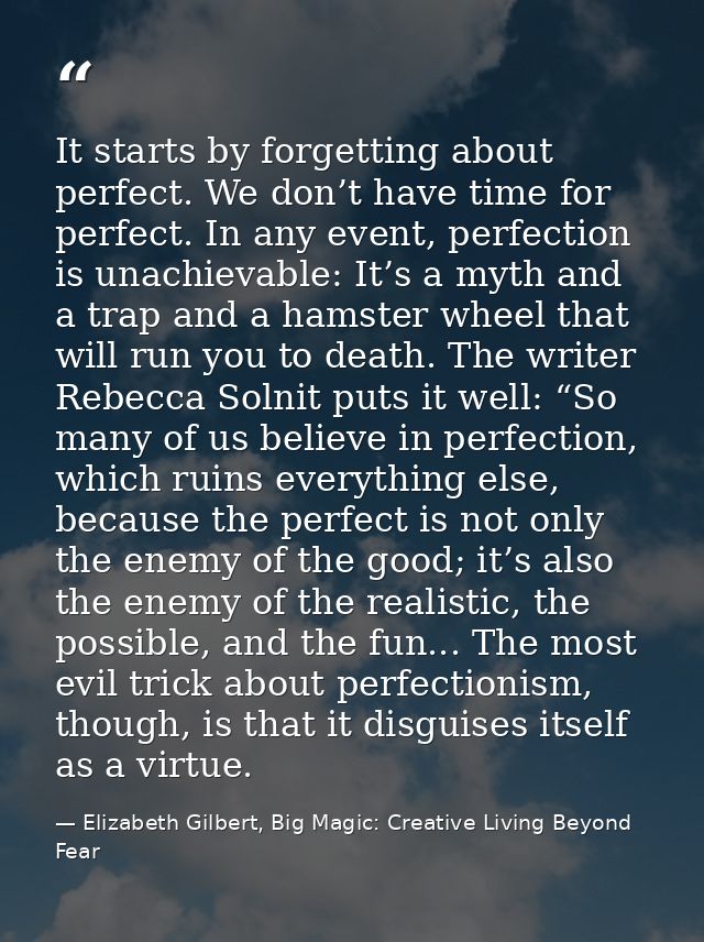 It starts by forgetting about perfect. We don’t have time for perfect. In any event, perfection is unachievable: It’s a  — Elizabeth Gilbert, Big Magic: Creative Living Beyond Fear