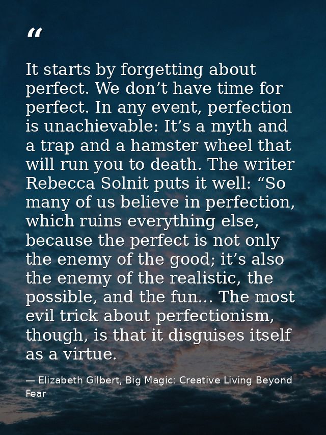 It starts by forgetting about perfect. We don’t have time for perfect. In any event, perfection is unachievable: It’s a  — Elizabeth Gilbert, Big Magic: Creative Living Beyond Fear