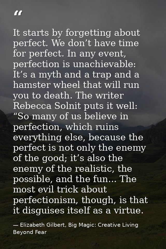 It starts by forgetting about perfect. We don’t have time for perfect. In any event, perfection is unachievable: It’s a  — Elizabeth Gilbert, Big Magic: Creative Living Beyond Fear