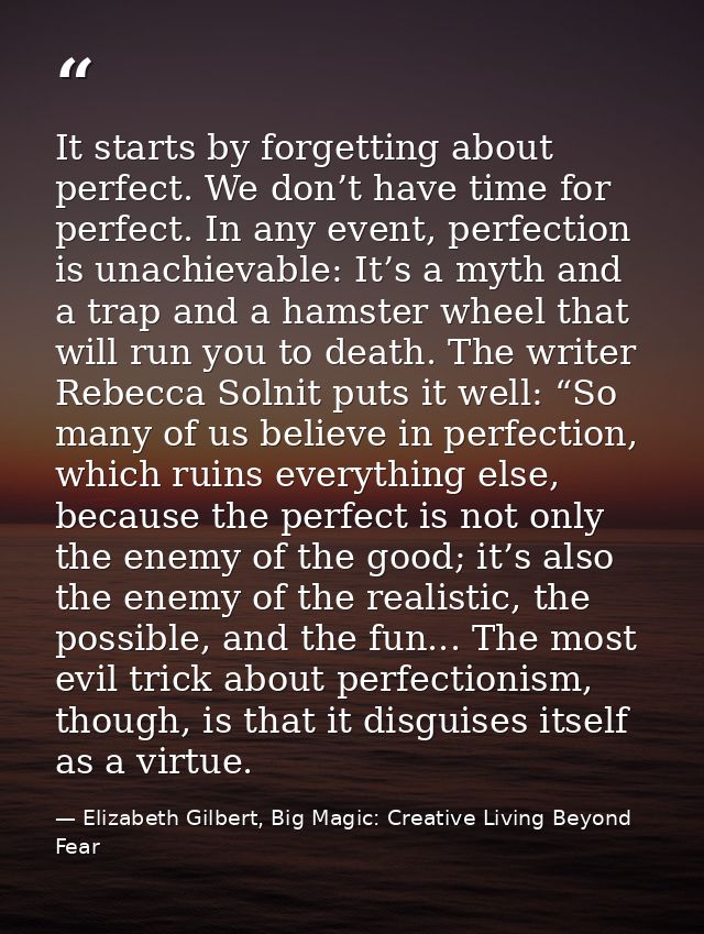 It starts by forgetting about perfect. We don’t have time for perfect. In any event, perfection is unachievable: It’s a  — Elizabeth Gilbert, Big Magic: Creative Living Beyond Fear
