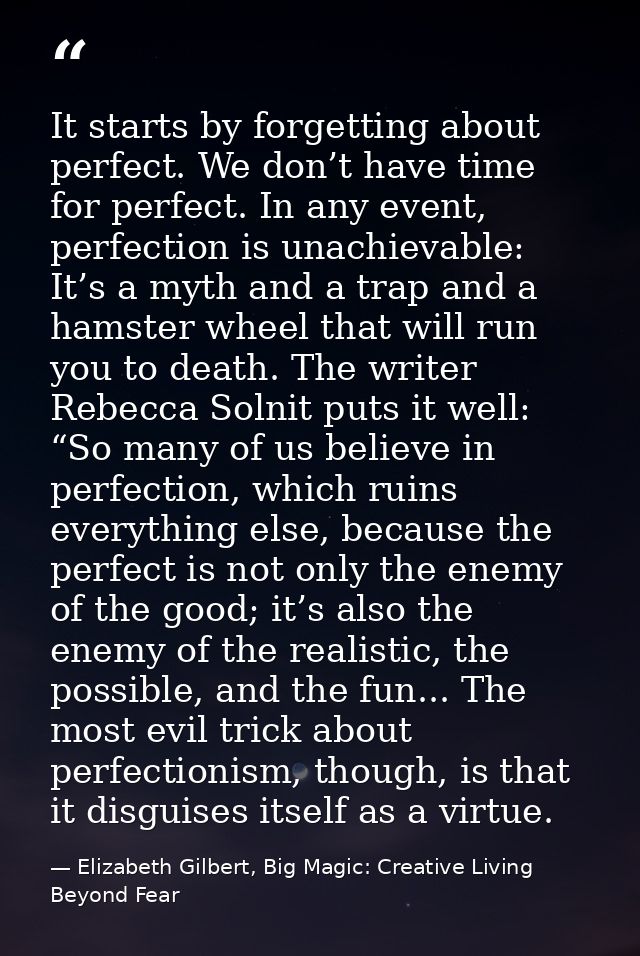 It starts by forgetting about perfect. We don’t have time for perfect. In any event, perfection is unachievable: It’s a  — Elizabeth Gilbert, Big Magic: Creative Living Beyond Fear