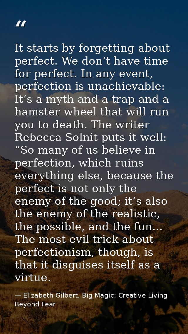 It starts by forgetting about perfect. We don’t have time for perfect. In any event, perfection is unachievable: It’s a  — Elizabeth Gilbert, Big Magic: Creative Living Beyond Fear
