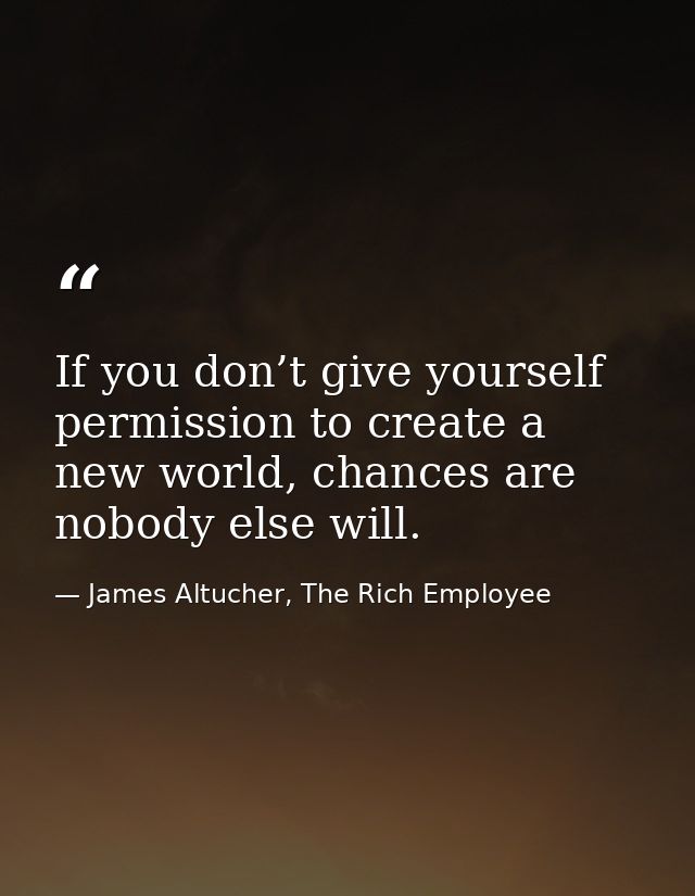 If you don’t give yourself permission to create a new world, chances are nobody else will. — James Altucher, The Rich Employee