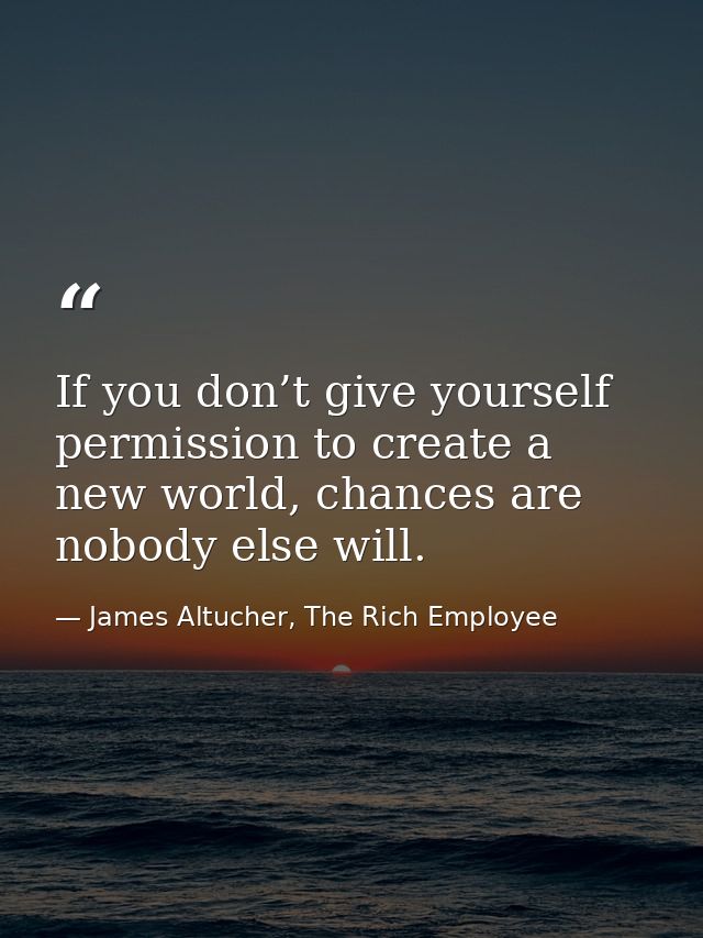 If you don’t give yourself permission to create a new world, chances are nobody else will. — James Altucher, The Rich Employee