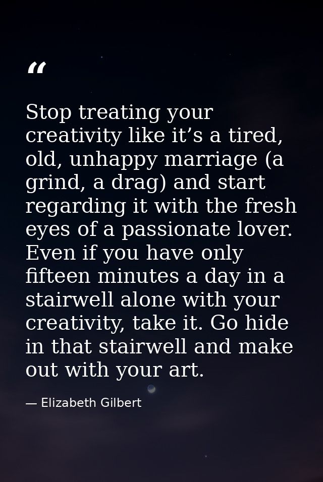 Stop treating your creativity like it’s a tired, old, unhappy marriage (a grind, a drag) and start regarding it with the — Elizabeth Gilbert