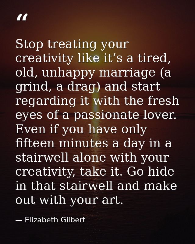 Stop treating your creativity like it’s a tired, old, unhappy marriage (a grind, a drag) and start regarding it with the — Elizabeth Gilbert