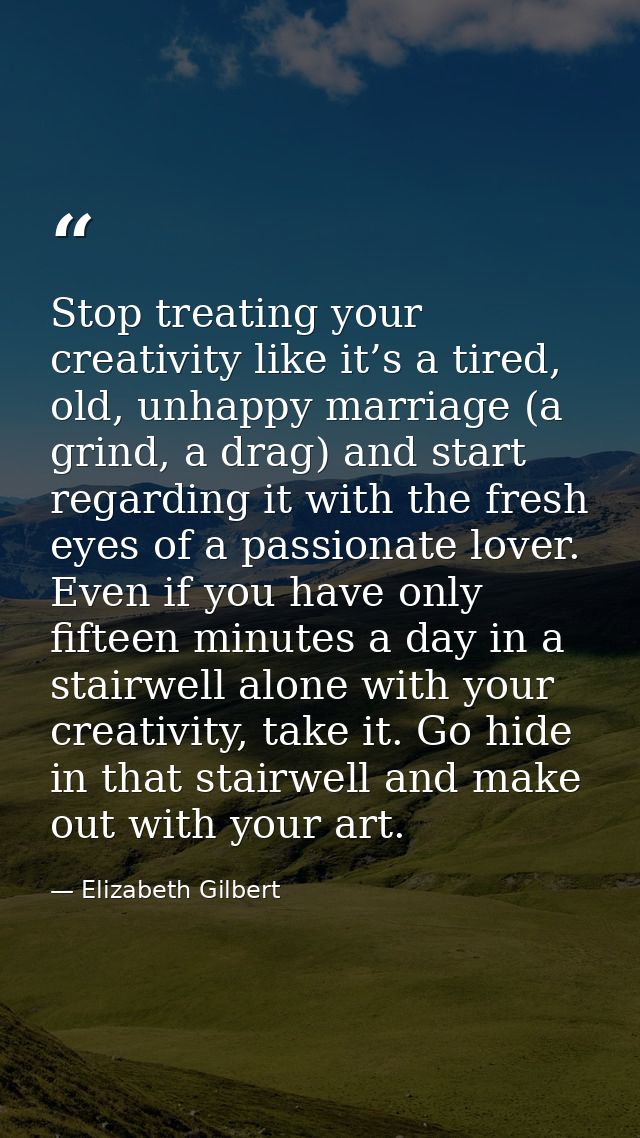 Stop treating your creativity like it’s a tired, old, unhappy marriage (a grind, a drag) and start regarding it with the — Elizabeth Gilbert