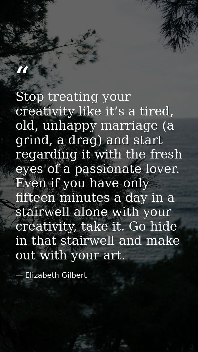 Stop treating your creativity like it’s a tired, old, unhappy marriage (a grind, a drag) and start regarding it with the — Elizabeth Gilbert