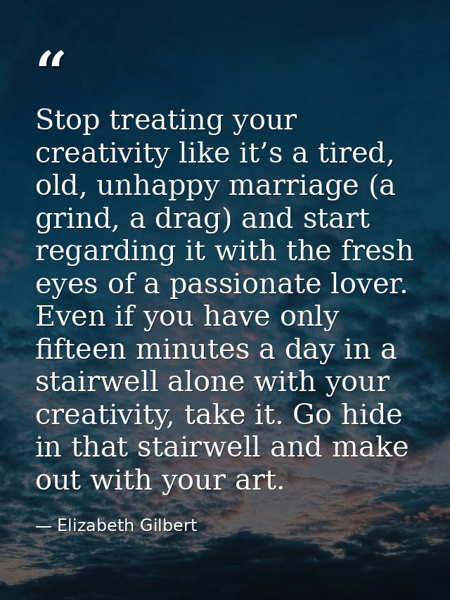 Stop treating your creativity like it’s a tired, old, unhappy marriage (a grind, a drag) and start regarding it with the — Elizabeth Gilbert