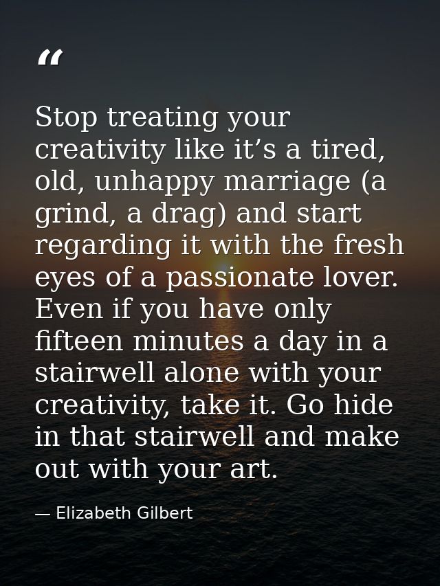 Stop treating your creativity like it’s a tired, old, unhappy marriage (a grind, a drag) and start regarding it with the — Elizabeth Gilbert