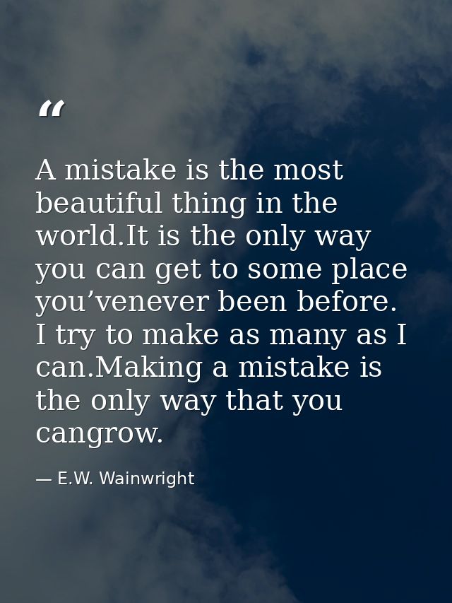 A mistake is the most beautiful thing in the world.It is the only way you can get to some place you’venever been before. — E.W. Wainwright