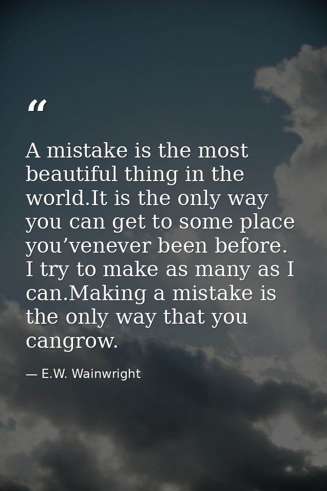 A mistake is the most beautiful thing in the world.It is the only way you can get to some place you’venever been before. — E.W. Wainwright