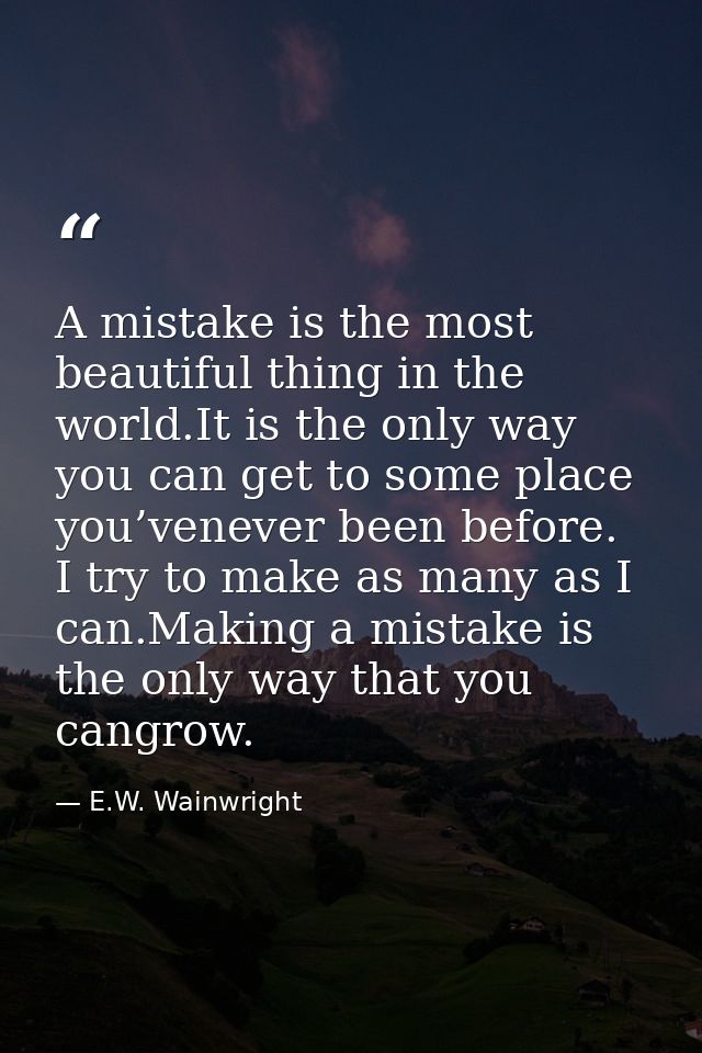 A mistake is the most beautiful thing in the world.It is the only way you can get to some place you’venever been before. — E.W. Wainwright