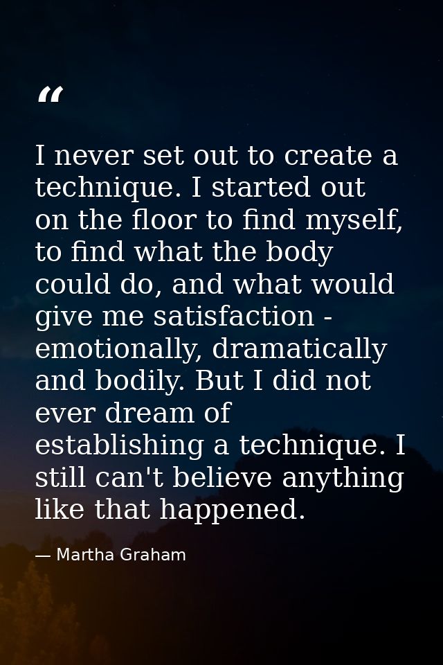 I never set out to create a technique. I started out on the floor to find myself, to find what the body could do, and wh — Martha Graham