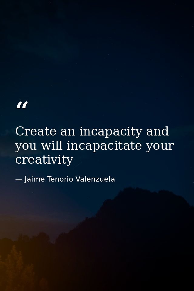 Create an incapacity and you will incapacitate your creativity — Jaime Tenorio Valenzuela