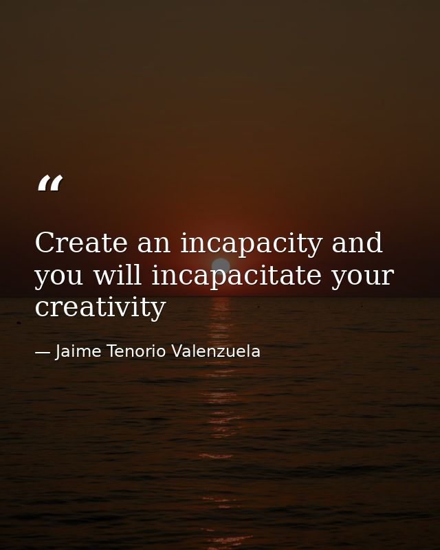 Create an incapacity and you will incapacitate your creativity — Jaime Tenorio Valenzuela