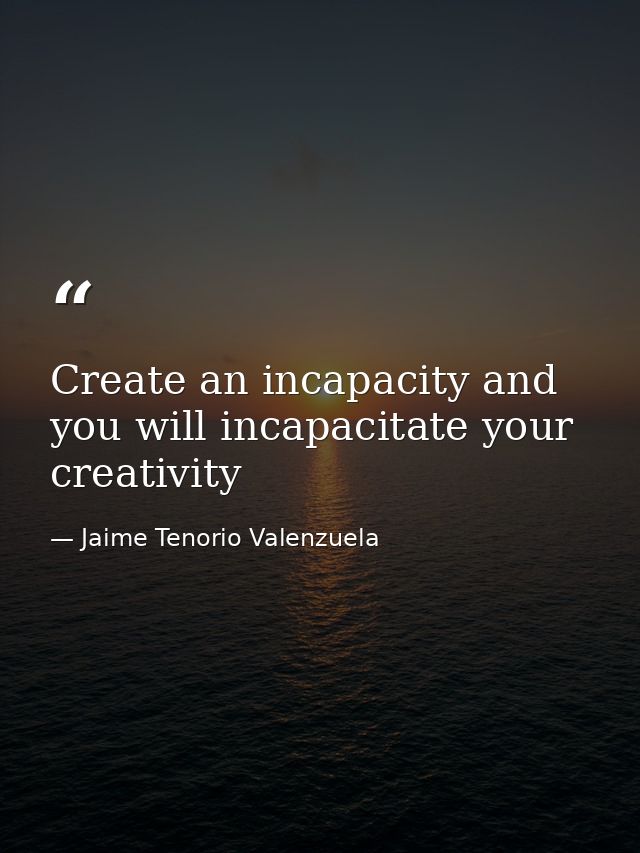 Create an incapacity and you will incapacitate your creativity — Jaime Tenorio Valenzuela