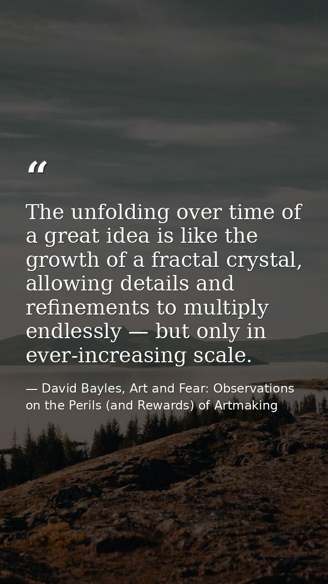 The unfolding over time of a great idea is like the growth of a fractal crystal, allowing details and refinements to mul — David Bayles, Art and Fear: Observations on the Perils (and Rewards) of Artmaking