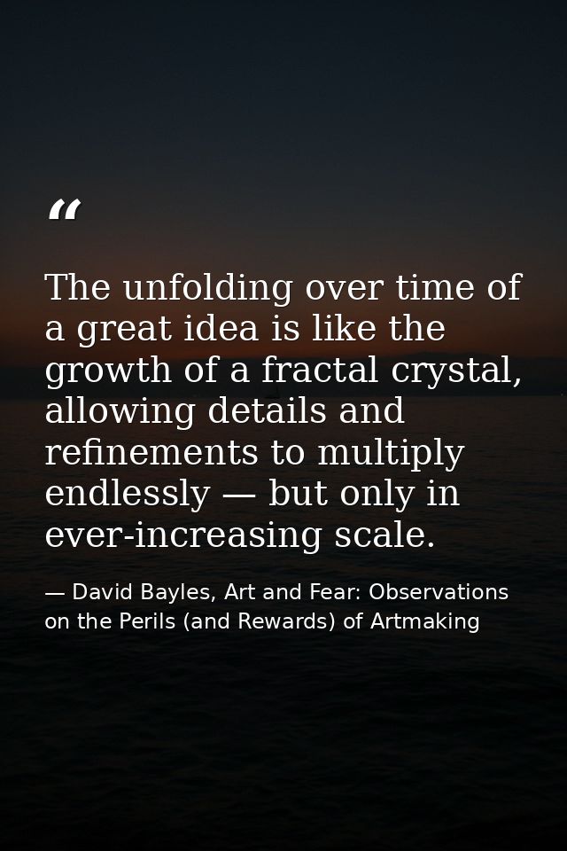 The unfolding over time of a great idea is like the growth of a fractal crystal, allowing details and refinements to mul — David Bayles, Art and Fear: Observations on the Perils (and Rewards) of Artmaking