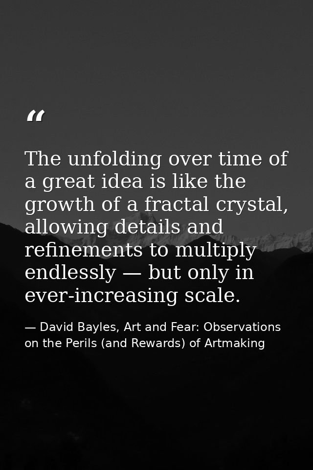 The unfolding over time of a great idea is like the growth of a fractal crystal, allowing details and refinements to mul — David Bayles, Art and Fear: Observations on the Perils (and Rewards) of Artmaking