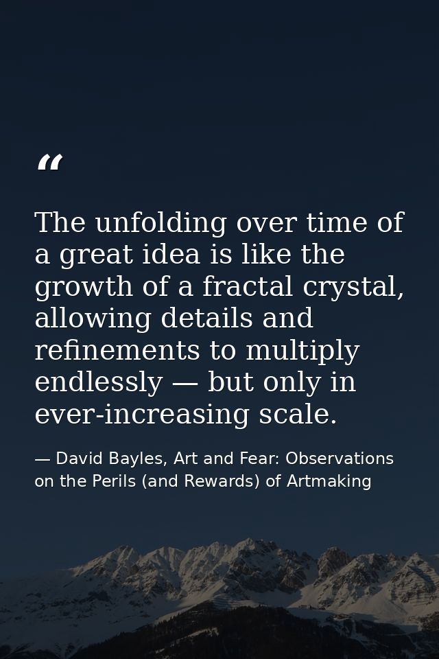 The unfolding over time of a great idea is like the growth of a fractal crystal, allowing details and refinements to mul — David Bayles, Art and Fear: Observations on the Perils (and Rewards) of Artmaking
