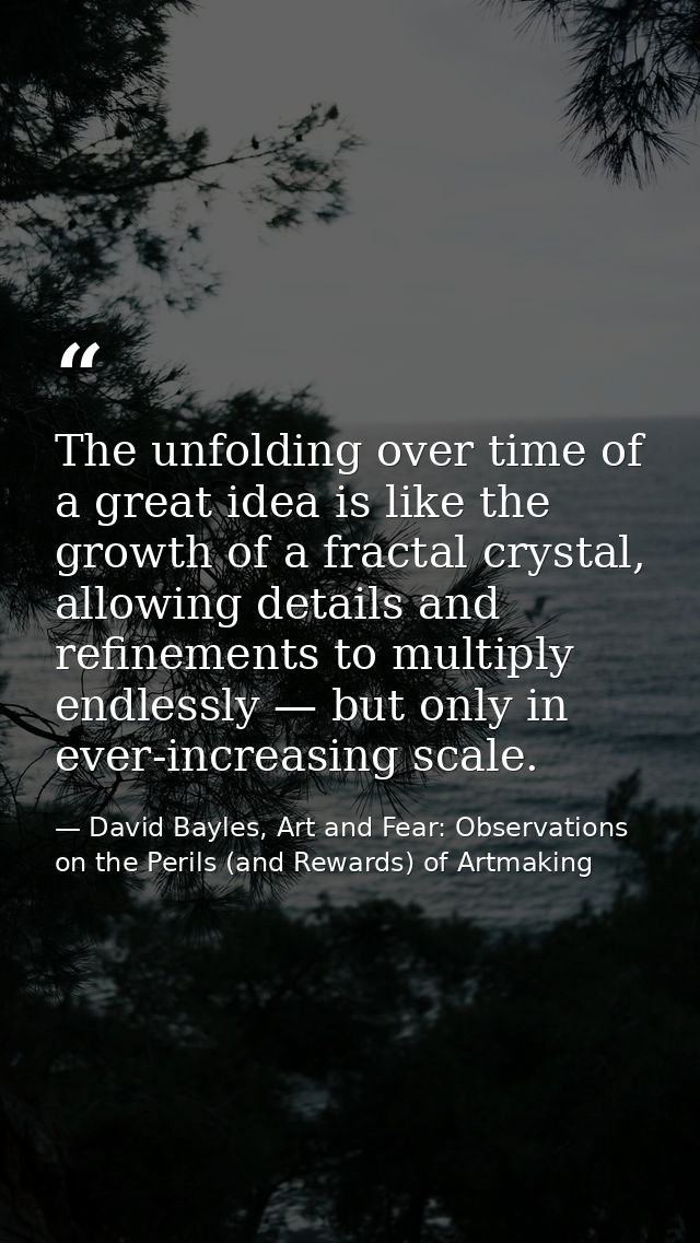 The unfolding over time of a great idea is like the growth of a fractal crystal, allowing details and refinements to mul — David Bayles, Art and Fear: Observations on the Perils (and Rewards) of Artmaking