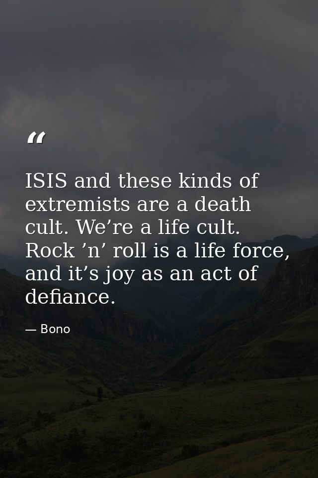 ISIS and these kinds of extremists are a death cult. We’re a life cult. Rock ’n’ roll is a life force, and it’s joy as a — Bono
