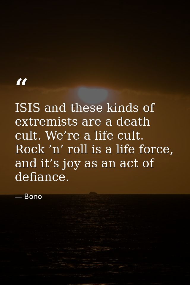 ISIS and these kinds of extremists are a death cult. We’re a life cult. Rock ’n’ roll is a life force, and it’s joy as a — Bono