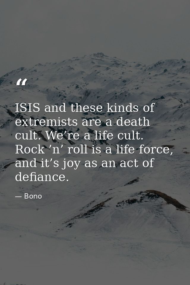 ISIS and these kinds of extremists are a death cult. We’re a life cult. Rock ’n’ roll is a life force, and it’s joy as a — Bono