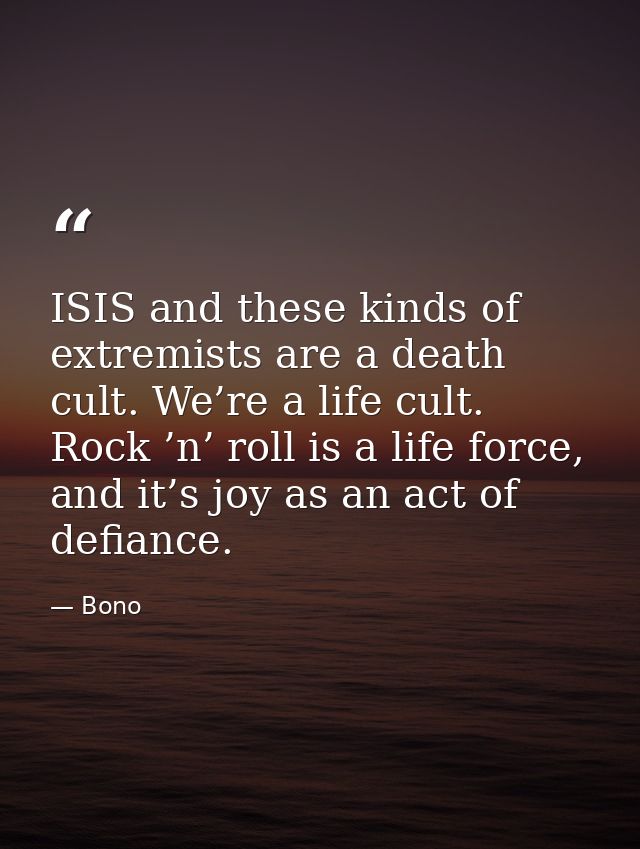 ISIS and these kinds of extremists are a death cult. We’re a life cult. Rock ’n’ roll is a life force, and it’s joy as a — Bono