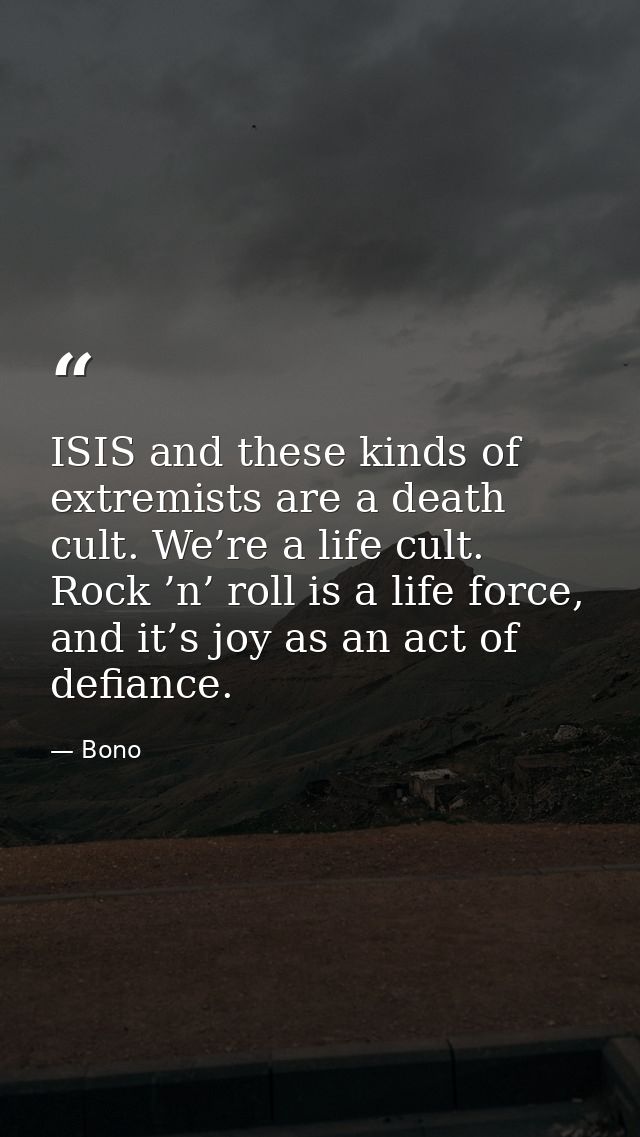 ISIS and these kinds of extremists are a death cult. We’re a life cult. Rock ’n’ roll is a life force, and it’s joy as a — Bono