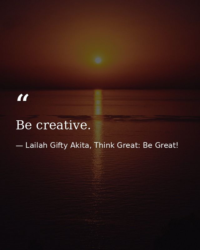 Be creative. — Lailah Gifty Akita, Think Great: Be Great!