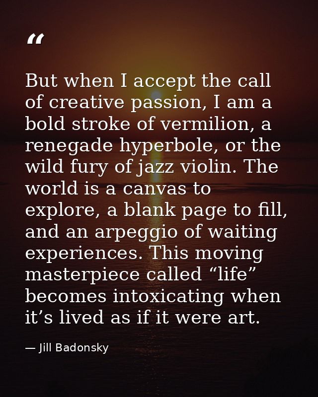 But when I accept the call of creative passion, I am a bold stroke of vermilion, a renegade hyperbole, or the wild fury  — Jill Badonsky