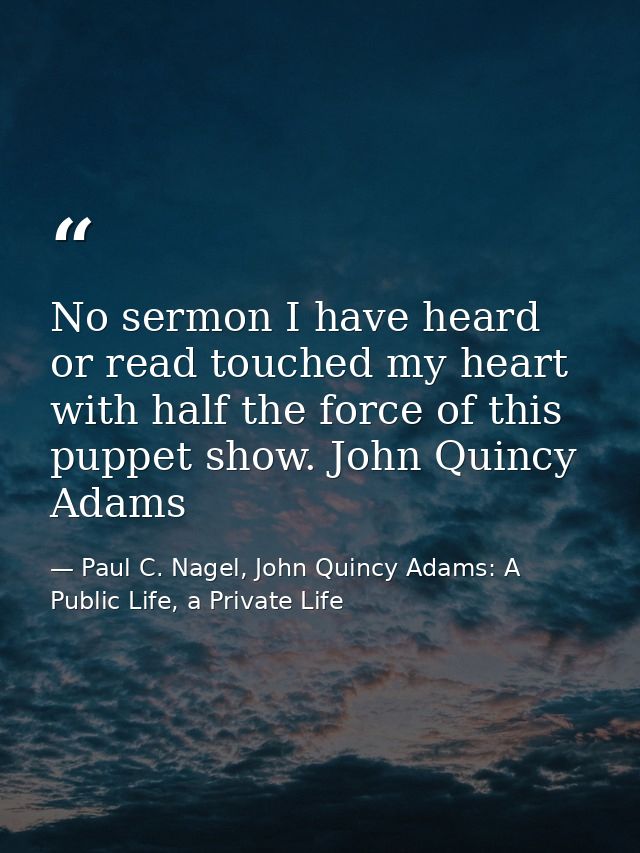 No sermon I have heard or read touched my heart with half the force of this puppet show. John Quincy Adams — Paul C. Nagel, John Quincy Adams: A Public Life, a Private Life