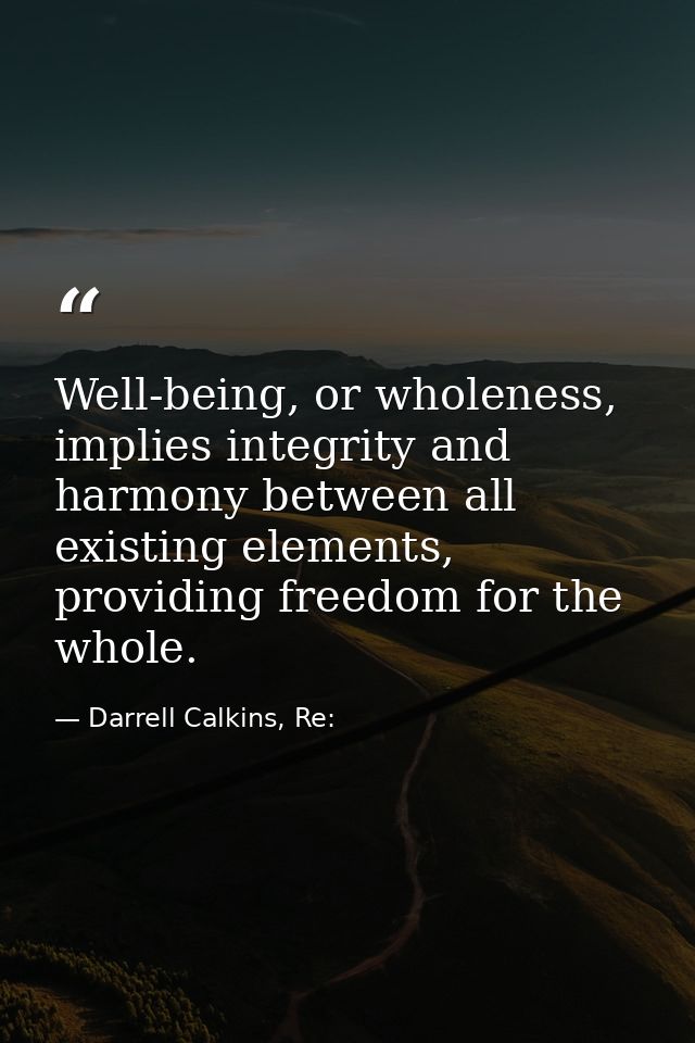 Well-being, or wholeness, implies integrity and harmony between all existing elements, providing freedom for the whole. — Darrell Calkins, Re: