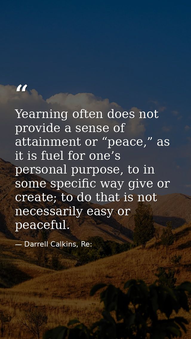 Yearning often does not provide a sense of attainment or “peace,” as it is fuel for one’s personal purpose, to in some s — Darrell Calkins, Re: