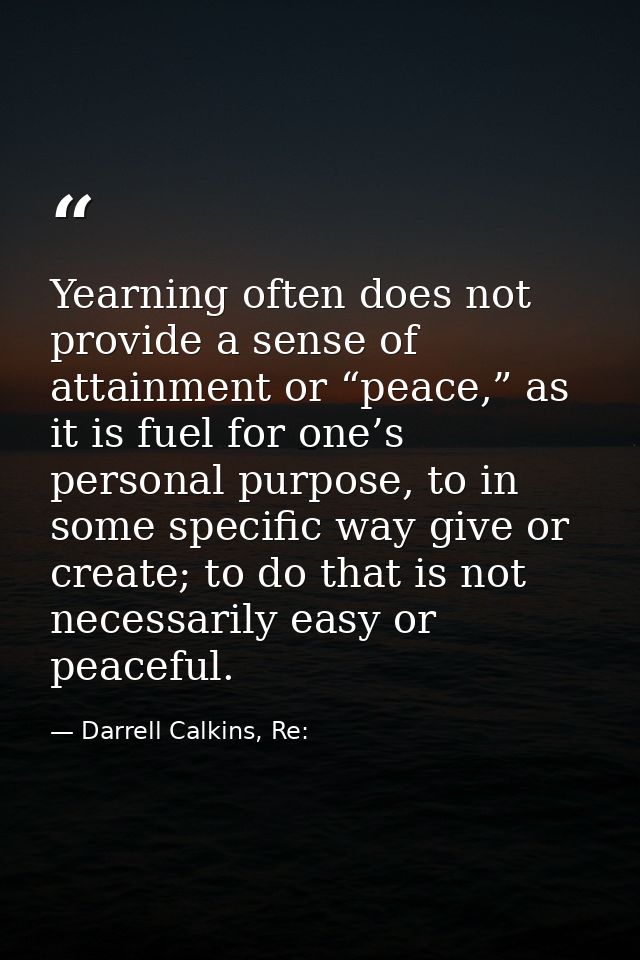 Yearning often does not provide a sense of attainment or “peace,” as it is fuel for one’s personal purpose, to in some s — Darrell Calkins, Re: