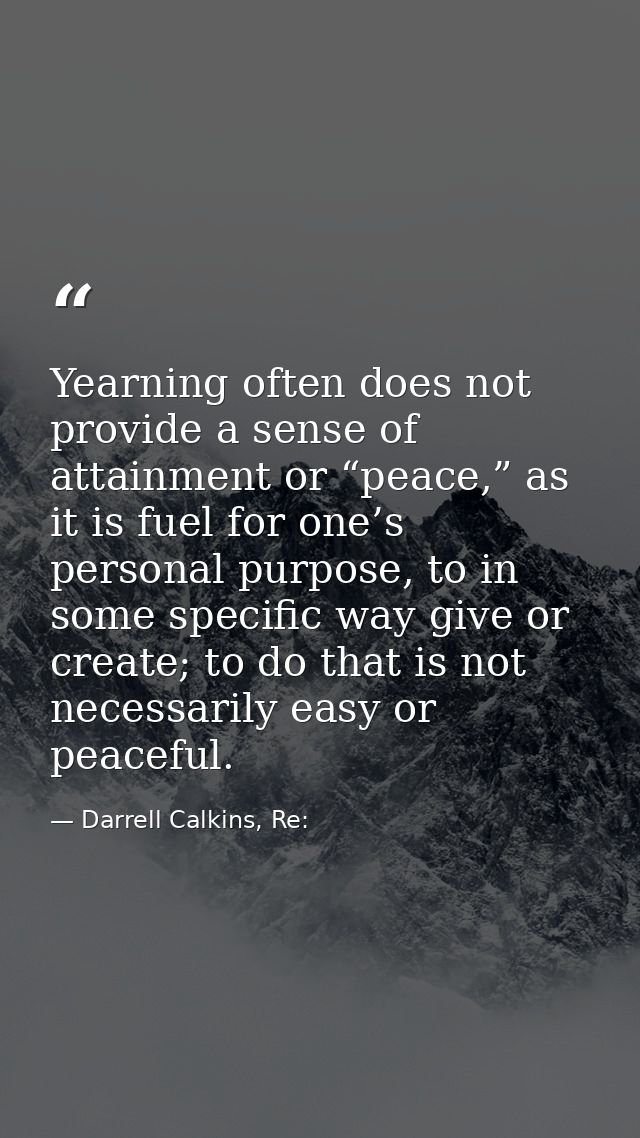 Yearning often does not provide a sense of attainment or “peace,” as it is fuel for one’s personal purpose, to in some s — Darrell Calkins, Re: