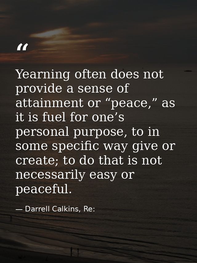 Yearning often does not provide a sense of attainment or “peace,” as it is fuel for one’s personal purpose, to in some s — Darrell Calkins, Re: