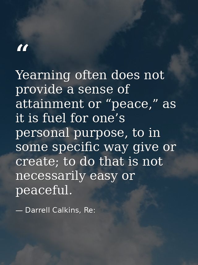 Yearning often does not provide a sense of attainment or “peace,” as it is fuel for one’s personal purpose, to in some s — Darrell Calkins, Re: