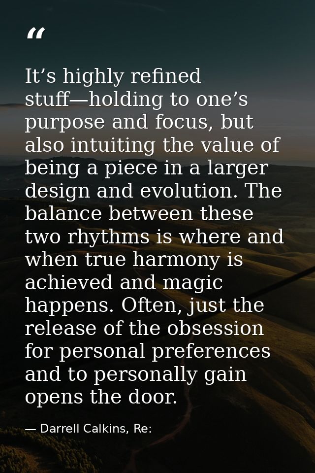 It’s highly refined stuff—holding to one’s purpose and focus, but also intuiting the value of being a piece in a larger  — Darrell Calkins, Re: